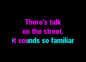There's talk

on the street,
it sounds so familiar