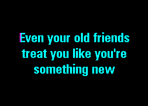 Even your old friends

treat you like you're
something new