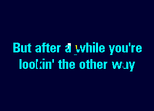 But after a while you're

lootiin' the other way