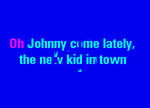 0h Johnny cu nme lately,

the ne -v kid m1 town