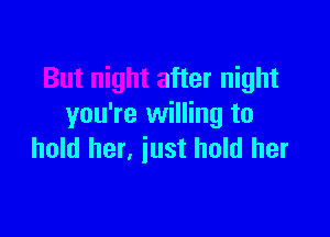 But night after night
you're willing to

hold her, iust hold her