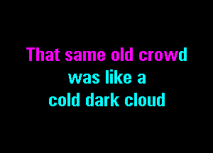That same old crowd

was like a
cold dark cloud