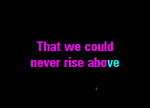 That we could

never rise above
