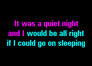 It was a quiet night

and I would be all right
if I could go on sleeping