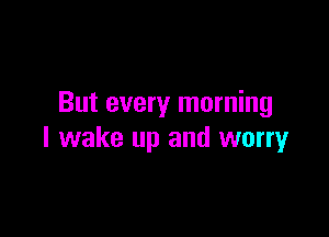 But every morning

I wake up and worry