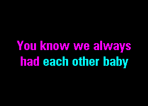 You know we always

had each other baby