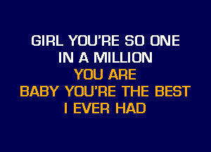 GIRL YOU'RE 50 ONE
IN A MILLION
YOU ARE
BABY YOU'RE THE BEST
I EVER HAD