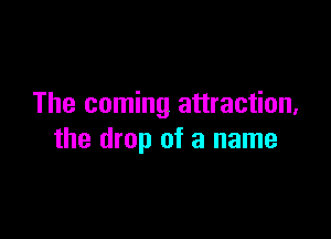The coming attraction,

the drop of a name