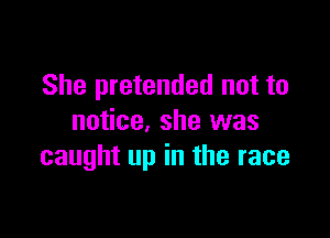 She pretended not to

notice, she was
caught up in the race
