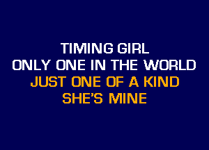 TIMING GIRL
ONLY ONE IN THE WORLD
JUST ONE OF A KIND
SHE'S MINE