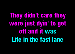 They didn't care they
were just dyin' to get

off and it was
Life in the fast lane