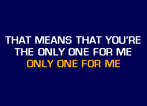 THAT MEANS THAT YOU'RE
THE ONLY ONE FOR ME
ONLY ONE FOR ME
