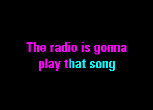 The radio is gonna

play that song