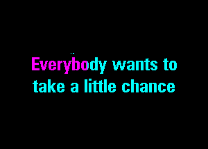 Everybody wants to

take a little chance