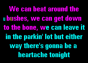 We can heat around the
uhushes, we can get down
to the bone, we can leave it

in the parkin' lot but either

way there's gonna be a

heartache tonight