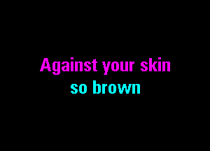 Against your skin

so brown