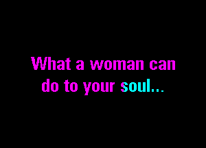 What a woman can

do to your soul...