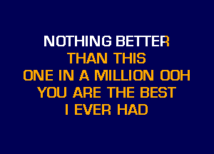 NOTHING BETTER
THAN THIS
ONE IN A MILLION OOH
YOU ARE THE BEST
I EVER HAD