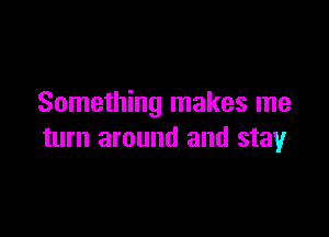 Something makes me

turn around and stay