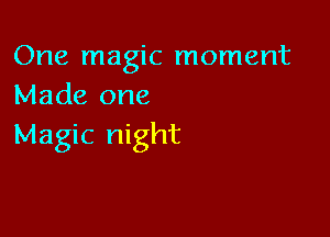 One magic moment
Made one

Magic night