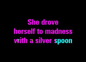 She drove
herself to madness

with a silver spoon