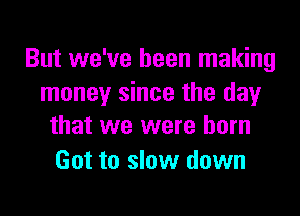 But we've been making
money since the day

that we were born
Got to slow down