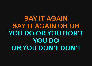 SAY IT AGAIN
SAY IT AGAIN OH OH

YOU DO OR YOU DON'T
YOU DO
OR YOU DON'T DON'T