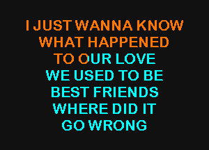 IJUST WANNA KNOW
WHAT HAPPENED
TO OUR LOVE
WE USED TO BE
BEST FRIENDS
WHERE DID IT

GO WRONG l