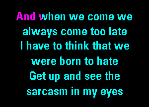 And when we come we

always come too late
I have to think that we

were born to hate
Get up and see the

sarcasm in my eyes I