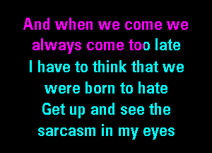 And when we come we
always come too late

I have to think that we
were born to hate
Get up and see the

sarcasm in my eyes I