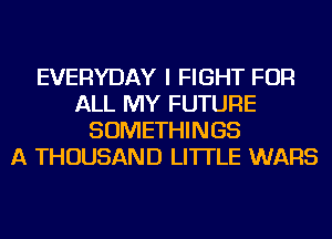 EVERYDAY I FIGHT FOR
ALL MY FUTURE
SOMETHINGS
A THOUSAND LI'ITLE WARS