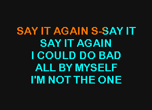 SAY IT AGAIN S-SAY IT
SAY IT AGAIN

I COULD DO BAD
ALL BY MYSELF
I'M NOT THE ONE