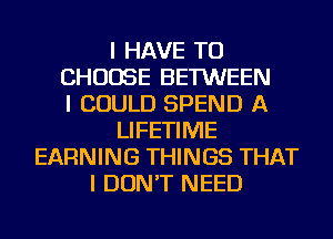 I HAVE TO
CHOOSE BETWEEN
I COULD SPEND A
LIFETIME
EARNING THINGS THAT
I DON'T NEED