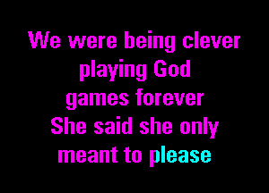 We were being clever
playing God

games forever
She said she only
meant to please