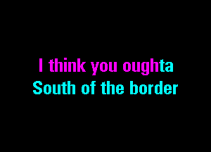 I think you oughta

South of the border