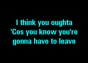 I think you oughta

'Cos you know you're
gonna have to leave