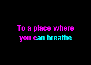 To a place where

you can breathe