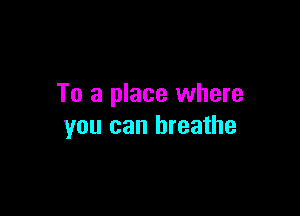 To a place where

you can breathe