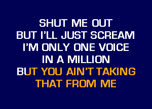 SHUT ME OUT
BUT I'LL JUST SCREAM
I'M ONLY ONE VOICE
IN A MILLION
BUT YOU AIN'T TAKING
THAT FROM ME