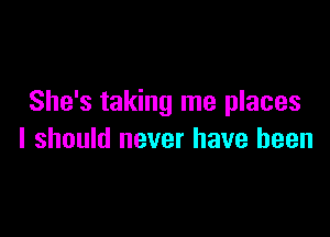 She's taking me places

I should never have been