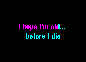 I hope I'm old....

before I die