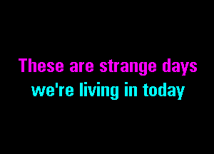 These are strange days

we're living in today