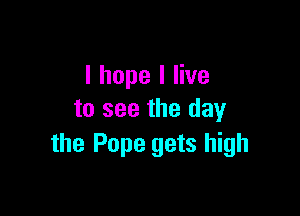 I hope I live

to see the day
the Pope gets high