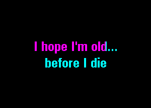 I hope I'm old...

before I die