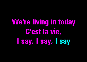 We're living in today

C'est la vie.
I say, I say, I say