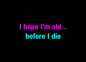 I hope I'm old...

before I die