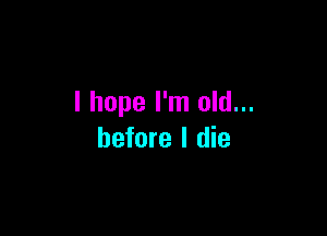 I hope I'm old...

before I die