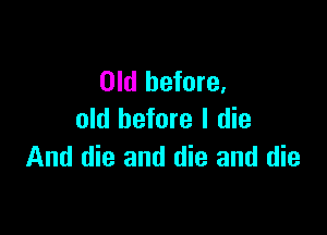Old before.

old before I die
And die and die and die