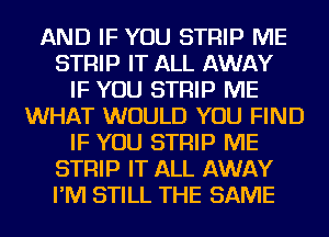 AND IF YOU STRIP ME
STRIP IT ALL AWAY
IF YOU STRIP ME
WHAT WOULD YOU FIND
IF YOU STRIP ME
STRIP IT ALL AWAY
I'M STILL THE SAME