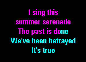 I sing this
summer serenade

The past is done
We've been betrayed
It's true